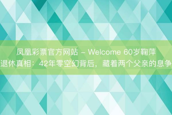 凤凰彩票官方网站 - Welcome 60岁鞠萍退休真相:42年零空幻背后,藏着两个父亲的息争