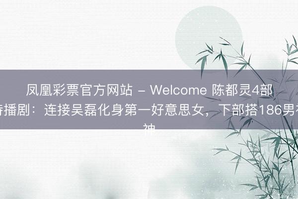 凤凰彩票官方网站 - Welcome 陈都灵4部待播剧:连接吴磊化身第一好意思女,下部搭186男神