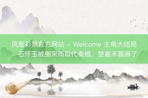 凤凰彩票官方网站 - Welcome 主角大结局:石怀玉被删宋雨取代秦娥,楚嘉禾赢麻了