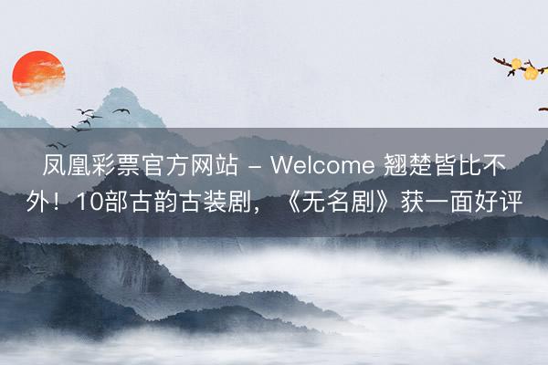 凤凰彩票官方网站 - Welcome 翘楚皆比不外!10部古韵古装剧,《无名剧》获一面好评