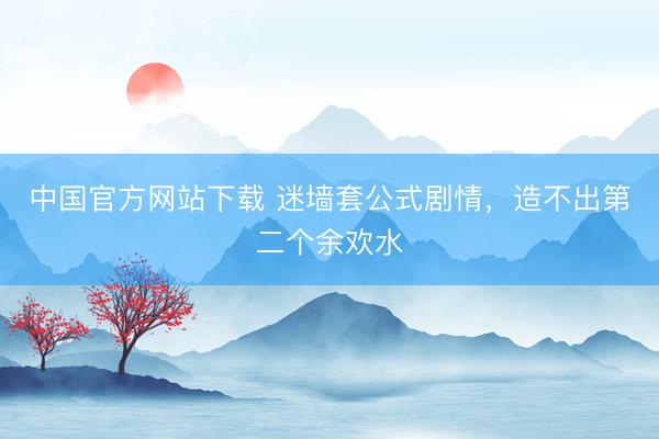 中国官方网站下载 迷墙套公式剧情,造不出第二个余欢水