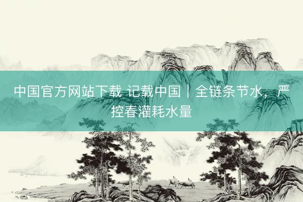 中国官方网站下载 记载中国|全链条节水,严控春灌耗水量