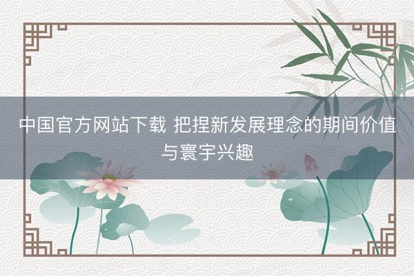 中国官方网站下载 把捏新发展理念的期间价值与寰宇兴趣