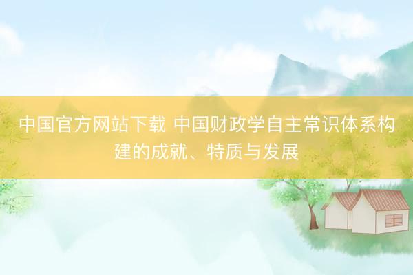 中国官方网站下载 中国财政学自主常识体系构建的成就、特质与发展