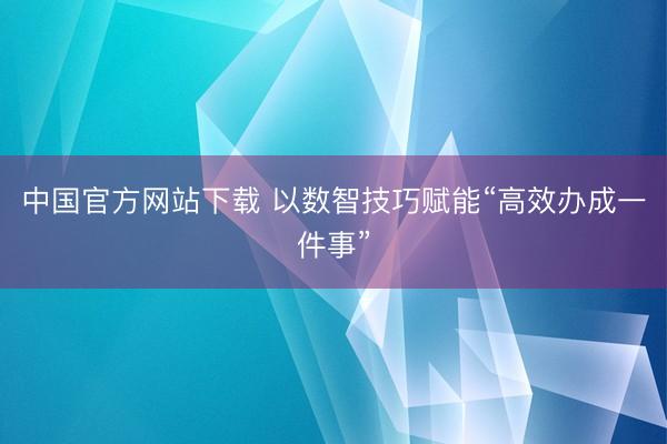 中国官方网站下载 以数智技巧赋能“高效办成一件事”