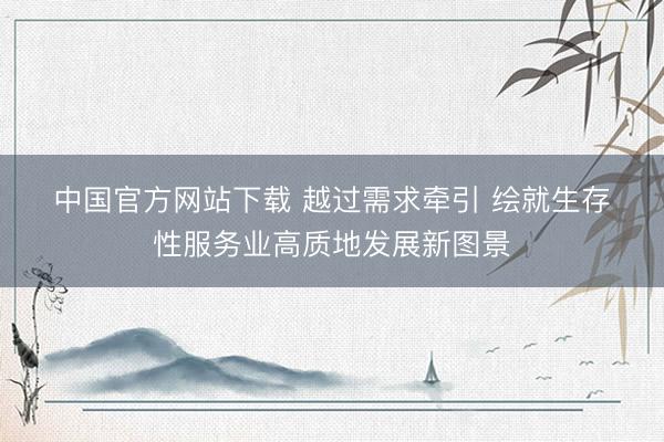 中国官方网站下载 越过需求牵引 绘就生存性服务业高质地发展新图景