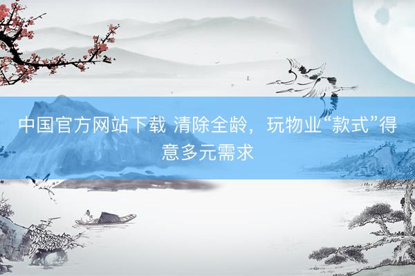 中国官方网站下载 清除全龄,玩物业“款式”得意多元需求