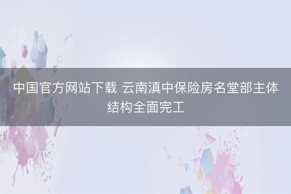 中国官方网站下载 云南滇中保险房名堂部主体结构全面完工