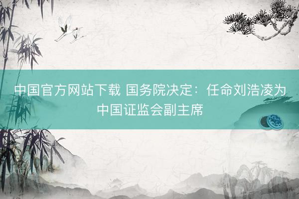 中国官方网站下载 国务院决定:任命刘浩凌为中国证监会副主席