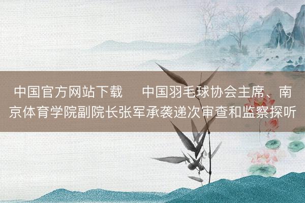 中国官方网站下载 中国羽毛球协会主席、南京体育学院副院长张军承袭递次审查和监察探听