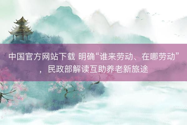 中国官方网站下载 明确“谁来劳动、在哪劳动”,民政部解读互助养老新旅途