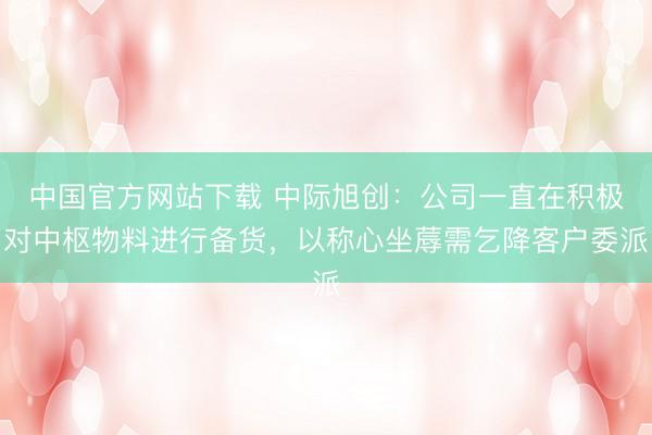 中国官方网站下载 中际旭创:公司一直在积极对中枢物料进行备货,以称心坐蓐需乞降客户委派