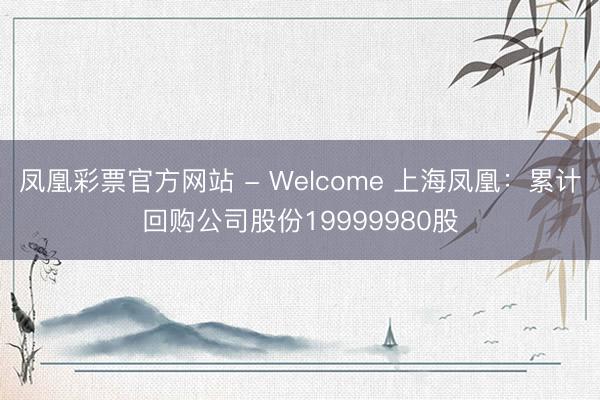 凤凰彩票官方网站 - Welcome 上海凤凰:累计回购公司股份19999980股