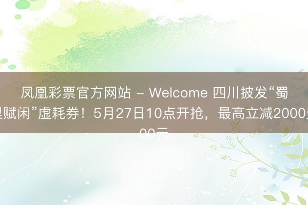 凤凰彩票官方网站 - Welcome 四川披发“蜀里赋闲”虚耗券!5月27日10点开抢,最高立减2000元
