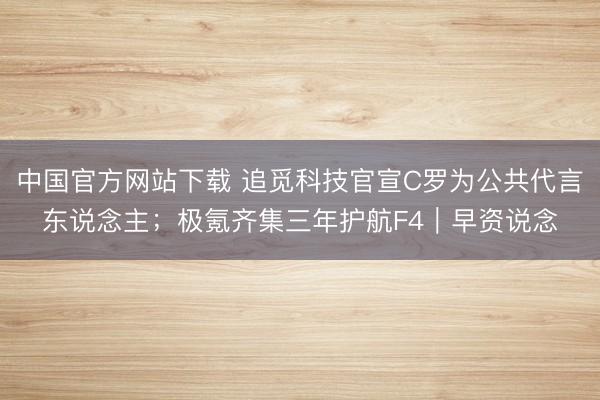 中国官方网站下载 追觅科技官宣C罗为公共代言东说念主；极氪齐集三年护航F4｜早资说念