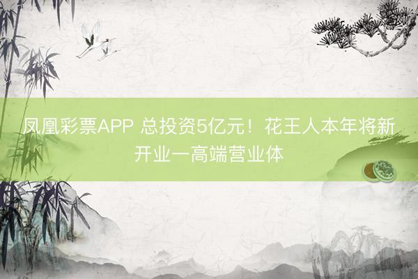 凤凰彩票APP 总投资5亿元！花王人本年将新开业一高端营业体