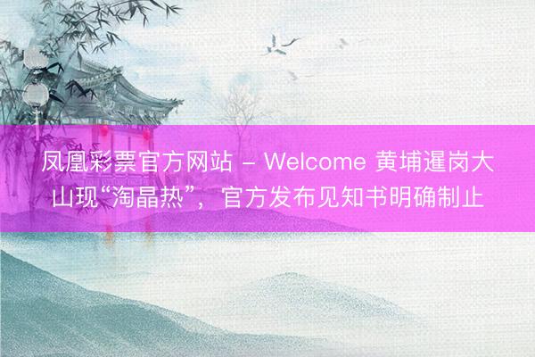 凤凰彩票官方网站 - Welcome 黄埔暹岗大山现“淘晶热”,官方发布见知书明确制止