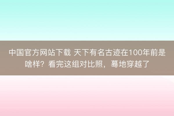 中国官方网站下载 天下有名古迹在100年前是啥样?看完这组对比照,蓦地穿越了
