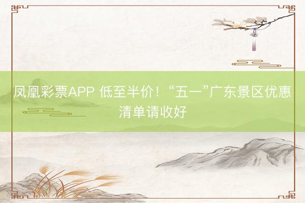 凤凰彩票APP 低至半价!“五一”广东景区优惠清单请收好