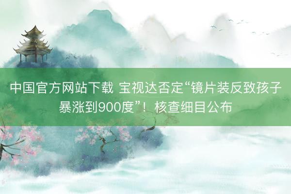 中国官方网站下载 宝视达否定“镜片装反致孩子暴涨到900度”!核查细目公布