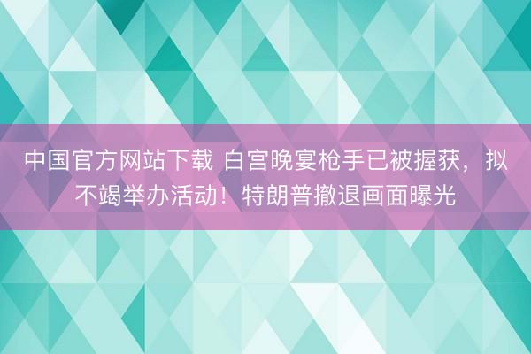 中国官方网站下载 白宫晚宴枪手已被握获，拟不竭举办活动！特朗普撤退画面曝光