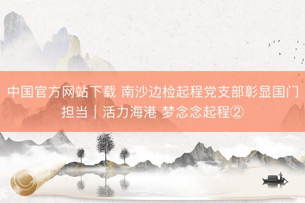 中国官方网站下载 南沙边检起程党支部彰显国门担当|活力海港 梦念念起程②