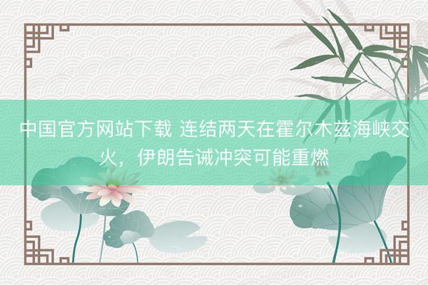 中国官方网站下载 连结两天在霍尔木兹海峡交火,伊朗告诫冲突可能重燃