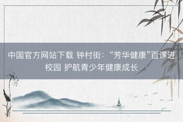 中国官方网站下载 钟村街:“芳华健康”百课进校园 护航青少年健康成长