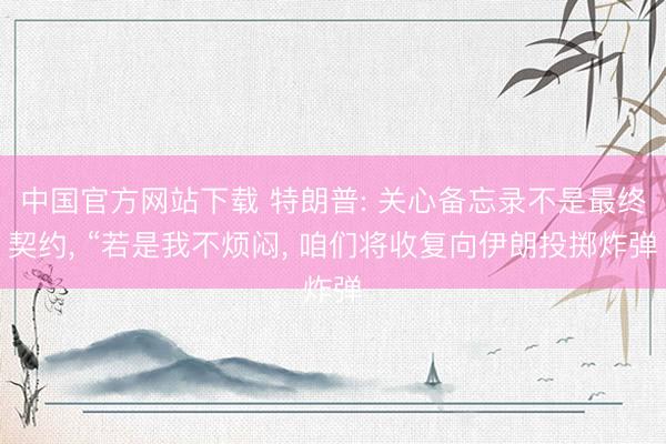 中国官方网站下载 特朗普: 关心备忘录不是最终契约, “若是我不烦闷, 咱们将收复向伊朗投掷炸弹
