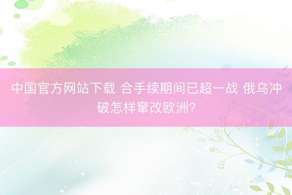 中国官方网站下载 合手续期间已超一战 俄乌冲破怎样窜改欧洲?