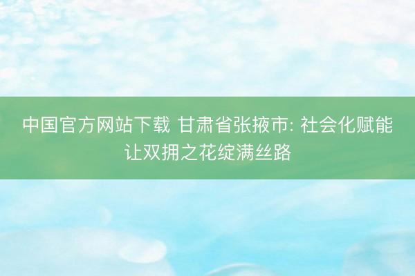 中国官方网站下载 甘肃省张掖市: 社会化赋能让双拥之花绽满丝路
