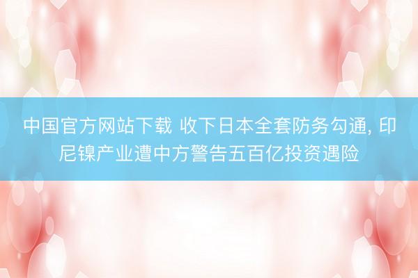 中国官方网站下载 收下日本全套防务勾通, 印尼镍产业遭中方警告五百亿投资遇险