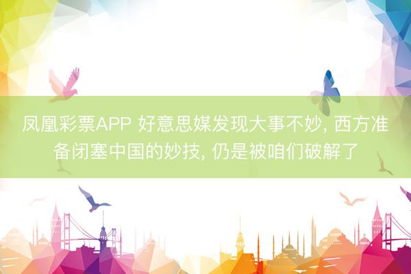 凤凰彩票APP 好意思媒发现大事不妙, 西方准备闭塞中国的妙技, 仍是被咱们破解了