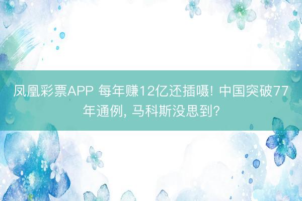 凤凰彩票APP 每年赚12亿还插嗫! 中国突破77年通例, 马科斯没思到?