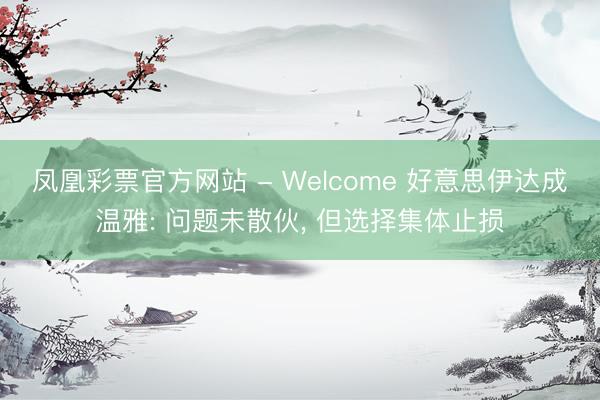 凤凰彩票官方网站 - Welcome 好意思伊达成温雅: 问题未散伙, 但选择集体止损