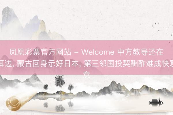 凤凰彩票官方网站 - Welcome 中方教导还在耳边, 蒙古回身示好日本, 第三邻国投契酬酢难成快意