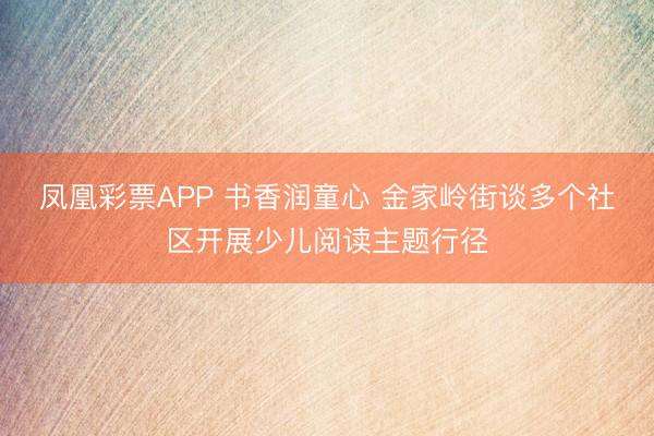 凤凰彩票APP 书香润童心 金家岭街谈多个社区开展少儿阅读主题行径