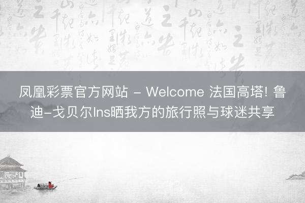 凤凰彩票官方网站 - Welcome 法国高塔! 鲁迪-戈贝尔Ins晒我方的旅行照与球迷共享