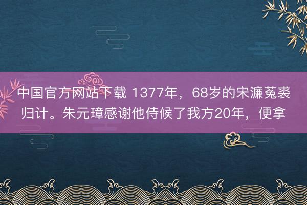 中国官方网站下载 1377年,68岁的宋濂菟裘归计。朱元璋感谢他侍候了我方20年,便拿