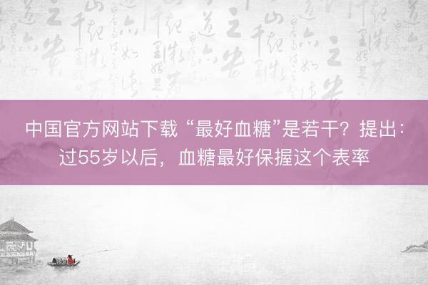 中国官方网站下载 “最好血糖”是若干?提出:过55岁以后,血糖最好保握这个表率
