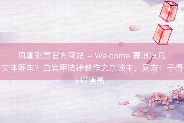 凤凰彩票官方网站 - Welcome 蒙淇淇凡尔赛文体翻车?白鹿用法律教作念东谈主,网友:干得漂亮
