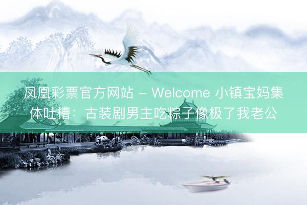 凤凰彩票官方网站 - Welcome 小镇宝妈集体吐槽:古装剧男主吃粽子像极了我老公