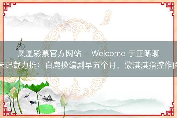 凤凰彩票官方网站 - Welcome 于正晒聊天记载力挺:白鹿换编剧早五个月,蒙淇淇指控作假