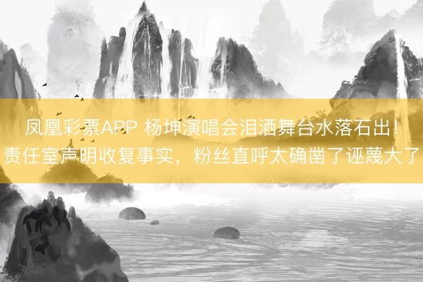 凤凰彩票APP 杨坤演唱会泪洒舞台水落石出!责任室声明收复事实,粉丝直呼太确凿了诬蔑大了